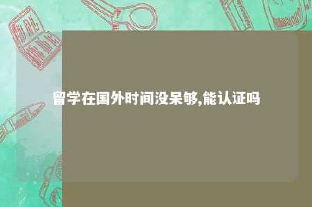 留学在国外时间没呆够,能认证吗 留学在国外时间没呆够,能认证吗知乎