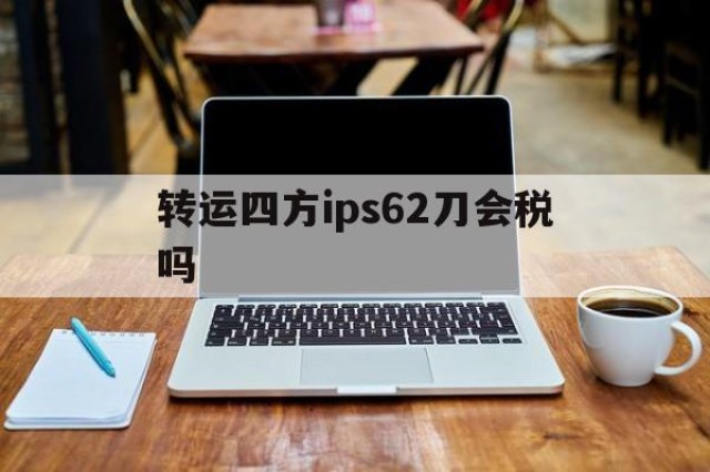 关于转运四方ips62刀会税吗的信息